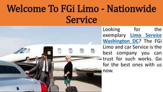 Welcome To FGi Limo - Nationwide
Service
Looking for the
exemplary Limo Service
Washington DC? The FGi
Limo and car Service is the
best company you can
trust for such works. Go
for the best ones with us
now.
 