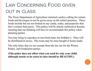 LAW CONCERNING FOOD GIVEN
OUT IN CLASS
The Texas Department of Agriculture initiated a policy calling for certain
foods and beverages to not be given away on the school premises. These
foods include but are not limited to any candy, sodas, and popsicles that
don’t contain fruit juices. This policy will be strictly enforced at Kuentz,
meaning that our thinking will have to accommodate this policy when
planning parties.
You may bring in cupcakes or non-food items for birthday’s. They will
be distributed at recess. The treats may be store bought or home made.
The only times that we are exempt from the law are for the Winter,
Rodeo, and Graduation parties.
(This policy does not affect what you send for only your child,
although snacks to be eaten in class should be HEALTHY.)
 
