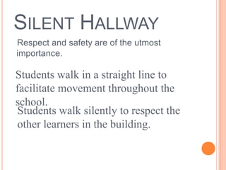 SILENT HALLWAY
Respect and safety are of the utmost
importance.
Students walk in a straight line to
facilitate movement throughout the
school.
Students walk silently to respect the
other learners in the building.
 