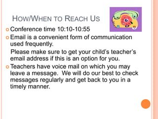 HOW/WHEN TO REACH US
 Conference time 10:10-10:55
 Email is a convenient form of communication
used frequently.
Please make sure to get your child’s teacher’s
email address if this is an option for you.
 Teachers have voice mail on which you may
leave a message. We will do our best to check
messages regularly and get back to you in a
timely manner.
 