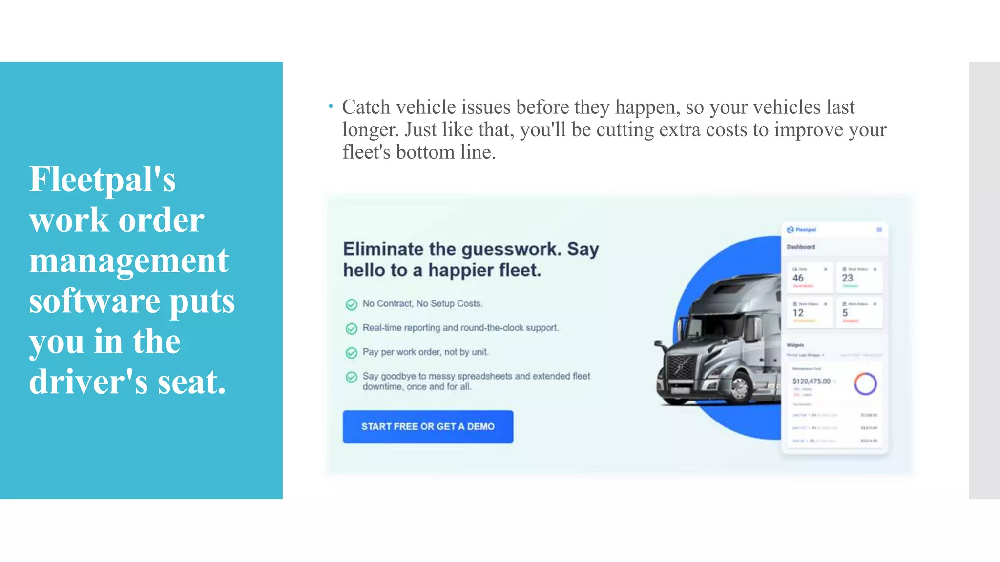 Fleetpal's
work order
management
software puts
you in the
driver's seat.
 Catch vehicle issues before they happen, so your vehicles last
longer. Just like that, you'll be cutting extra costs to improve your
fleet's bottom line.
 
