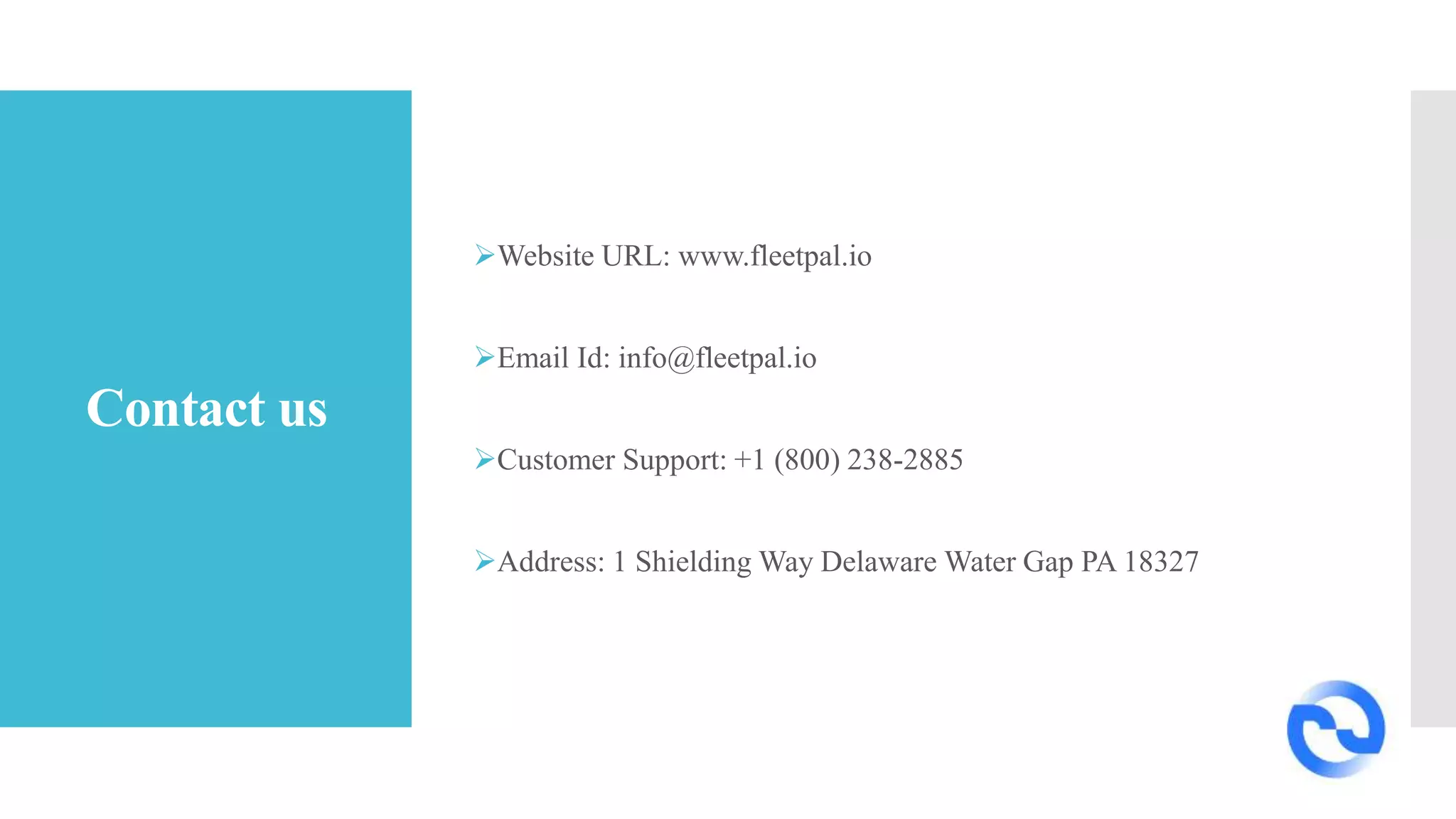 Contact us
Website URL: www.fleetpal.io
Email Id: info@fleetpal.io
Customer Support: +1 (800) 238-2885
Address: 1 Shielding Way Delaware Water Gap PA 18327
 