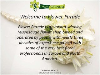 Welcome to Flower Parade 
Flower Parade is an award-winning 
Mississauga flower shop owned and 
operated by people with nearly three 
decades of experience gained with 
some of the very best floral 
professionals in Europe and North 
America. 
Flower Parade Inc | 
http://www.flowerparade.ca 
 