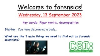 Welcome to forensics!
Wednesday, 13 September 2023
Key words: Rigor mortis, decomposition
Starter: You have discovered a body…
What are the 3 main things we need to find out as forensic
scientists?
 