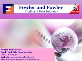 Fowler and Fowler 
Credit and Debt Solutions 
Fowler and Fowler 
Credit and Debt Solutions, Inc. 
12722 US Hwy. 98 
Website: www.fowlerandfowler.net 
Email: webmaster@FowlerandFowler.net 
 
