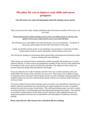 The place for you to improve your skills and career
                            prospects
      You will receive an e-mail with information about the training courses shortly.




Then over the next few weeks further information about the lessons available will be sent to you
                                          by e-mail.

   Please add tutor@free-online-training-courses.com to your address book or safe list or the
               updates will be seen as Spam and be sent to your Junk Mail Box.

 We will keep your e-mail address safe and will not pass it on to any third party. For details of
              our privacy policy please click the link at the bottom of this page.

  I hope you find this tutorial useful, if you should have any questions or comments for future
           sections please send an e-mail to tutor@free-online-training-courses.com

We will also be sending you information about special offers and background information about
                           courses, training and course publishers.

These courses are self paced and are particularly suitable for people who already have an active
and busy lifestyle. As these courses are permanently available on this web site, many people find
it convenient as the course can be accessed from anywhere. The subjects in these courses are
covered using step though slide presentations and images.

If you are relatively new to the IT industry and don’t have any or much experience, then you
should follow the lessons in the order they are sent to you. These lessons are in-depth in nature
covering the course curriculum from the basics and give you the advantage of being grouped into
modules making sure you have understood the lessons with the use of quizzes before moving on
to the next topic.

The lessons offered on free-online-training-courses.com allow you to decide how much time you
needs to spend on a particular area, assuring that you spend enough time on areas of weakness
and not too much time on areas of proficiency. This web based training makes you feel in control
as web site provides a non-threatening and non-judgemental learning environment. This training
is an effective learning option for the adults who are required to attain additional training for
employment purposes and may feel uncomfortable in the atmosphere of traditional classroom
training.

Please read what our other learners have said about this free training:
 