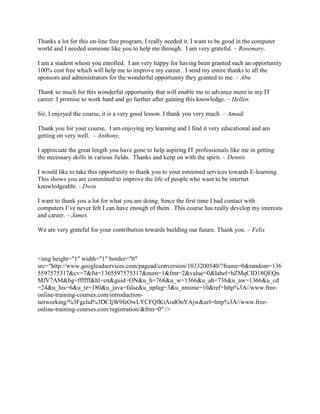 Thanks a lot for this on-line free program, I really needed it. I want to be good in the computer
world and I needed someone like you to help me through. I am very grateful. – Rosemary.

I am a student whom you enrolled. I am very happy for having been granted such an opportunity
100% cost free which will help me to improve my career. I send my entire thanks to all the
sponsors and administrators for the wonderful opportunity they granted to me. – Abu

Thank so much for this wonderful opportunity that will enable me to advance more in my IT
career. I promise to work hard and go further after gaining this knowledge. – Hellen.

Sir, I enjoyed the course, it is a very good lesson. I thank you very much. – Amadi

Thank you for your course, I am enjoying my learning and I find it very educational and am
getting on very well. – Anthony,

I appreciate the great length you have gone to help aspiring IT professionals like me in getting
the necessary skills in various fields. Thanks and keep on with the spirit. – Dennis

I would like to take this opportunity to thank you to your esteemed services towards E-learning.
This shows you are committed to improve the life of people who want to be internet
knowledgeable. - Dwin

I want to thank you a lot for what you are doing. Since the first time I had contact with
computers I’ve never felt I can have enough of them. This course has really develop my interests
and career. – James.

We are very grateful for your contribution towards building our future. Thank you. – Felix



<img height="1" width="1" border="0"
src="http://www.googleadservices.com/pagead/conversion/1033200540/?frame=0&random=136
5597575317&cv=7&fst=1365597575317&num=1&fmt=2&value=0&label=hZMqCID18QEQn
MfV7AM&bg=ffffff&hl=en&guid=ON&u_h=768&u_w=1366&u_ah=738&u_aw=1366&u_cd
=24&u_his=6&u_tz=180&u_java=false&u_nplug=3&u_nmime=10&ref=http%3A//www.free-
online-training-courses.com/introduction-
networking/%3Fgclid%3DCIjW9feOwLYCFQfKtAodOnYAjw&url=http%3A//www.free-
online-training-courses.com/registration/&frm=0" />
 