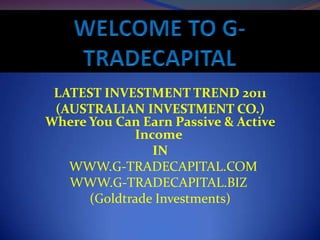 LATEST INVESTMENT TREND 2011
 (AUSTRALIAN INVESTMENT CO.)
Where You Can Earn Passive & Active
             Income
                IN
   WWW.G-TRADECAPITAL.COM
   WWW.G-TRADECAPITAL.BIZ
      (Goldtrade Investments)
 