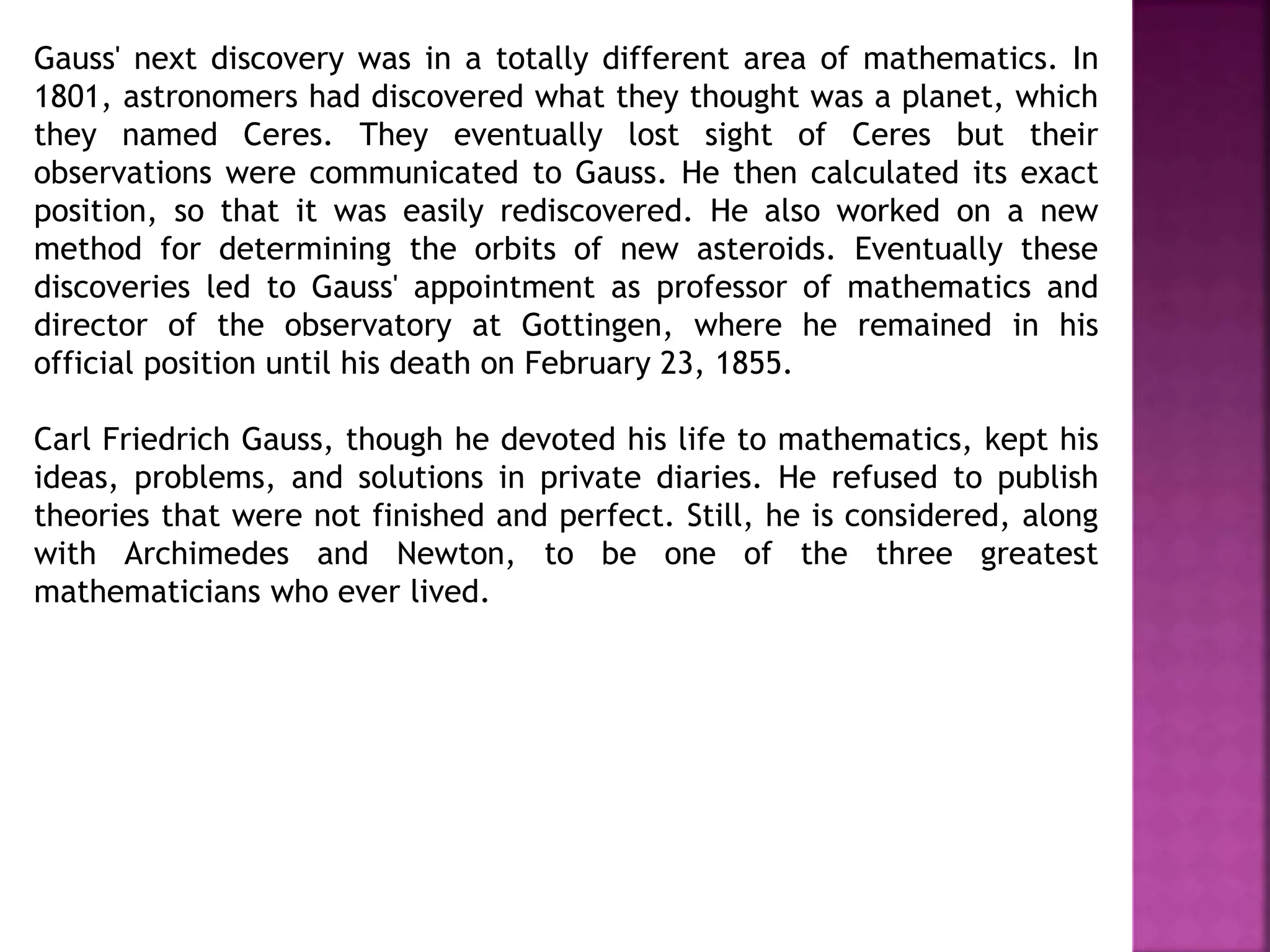 Gauss' next discovery was in a totally different area of mathematics. In 
1801, astronomers had discovered what they thought was a planet, which 
they named Ceres. They eventually lost sight of Ceres but their 
observations were communicated to Gauss. He then calculated its exact 
position, so that it was easily rediscovered. He also worked on a new 
method for determining the orbits of new asteroids. Eventually these 
discoveries led to Gauss' appointment as professor of mathematics and 
director of the observatory at Gottingen, where he remained in his 
official position until his death on February 23, 1855. 
Carl Friedrich Gauss, though he devoted his life to mathematics, kept his 
ideas, problems, and solutions in private diaries. He refused to publish 
theories that were not finished and perfect. Still, he is considered, along 
with Archimedes and Newton, to be one of the three greatest 
mathematicians who ever lived. 
 