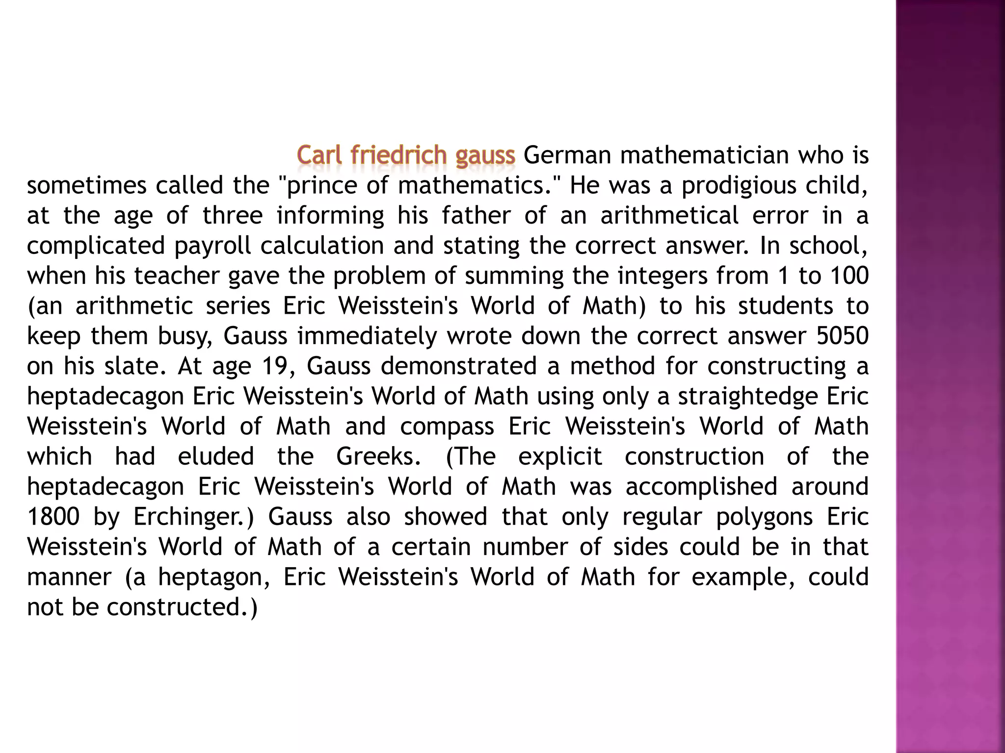 German mathematician who is 
sometimes called the "prince of mathematics." He was a prodigious child, 
at the age of three informing his father of an arithmetical error in a 
complicated payroll calculation and stating the correct answer. In school, 
when his teacher gave the problem of summing the integers from 1 to 100 
(an arithmetic series Eric Weisstein's World of Math) to his students to 
keep them busy, Gauss immediately wrote down the correct answer 5050 
on his slate. At age 19, Gauss demonstrated a method for constructing a 
heptadecagon Eric Weisstein's World of Math using only a straightedge Eric 
Weisstein's World of Math and compass Eric Weisstein's World of Math 
which had eluded the Greeks. (The explicit construction of the 
heptadecagon Eric Weisstein's World of Math was accomplished around 
1800 by Erchinger.) Gauss also showed that only regular polygons Eric 
Weisstein's World of Math of a certain number of sides could be in that 
manner (a heptagon, Eric Weisstein's World of Math for example, could 
not be constructed.) 
 