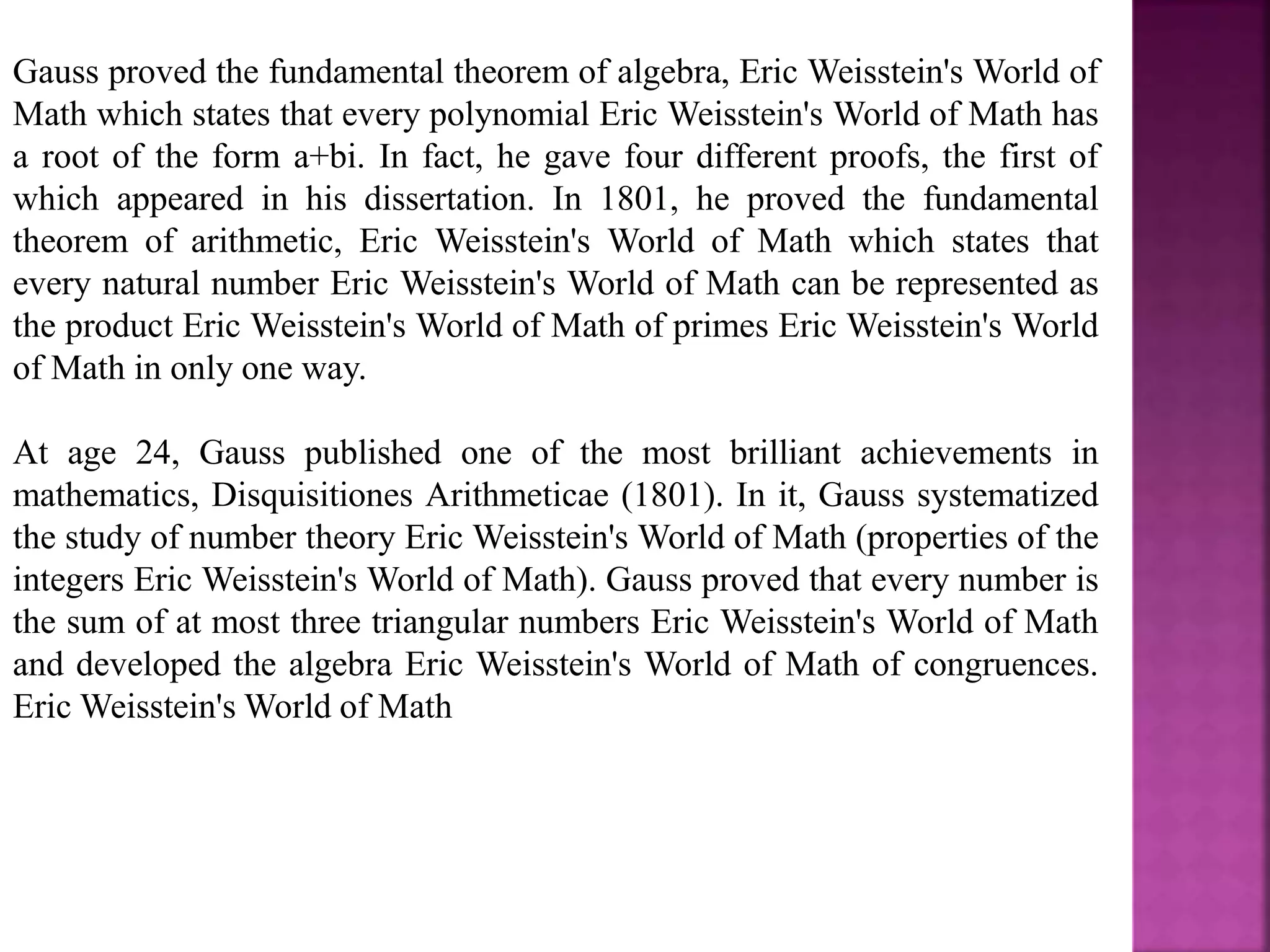 Gauss proved the fundamental theorem of algebra, Eric Weisstein's World of 
Math which states that every polynomial Eric Weisstein's World of Math has 
a root of the form a+bi. In fact, he gave four different proofs, the first of 
which appeared in his dissertation. In 1801, he proved the fundamental 
theorem of arithmetic, Eric Weisstein's World of Math which states that 
every natural number Eric Weisstein's World of Math can be represented as 
the product Eric Weisstein's World of Math of primes Eric Weisstein's World 
of Math in only one way. 
At age 24, Gauss published one of the most brilliant achievements in 
mathematics, Disquisitiones Arithmeticae (1801). In it, Gauss systematized 
the study of number theory Eric Weisstein's World of Math (properties of the 
integers Eric Weisstein's World of Math). Gauss proved that every number is 
the sum of at most three triangular numbers Eric Weisstein's World of Math 
and developed the algebra Eric Weisstein's World of Math of congruences. 
EricWeisstein'sWorld of Math 
 