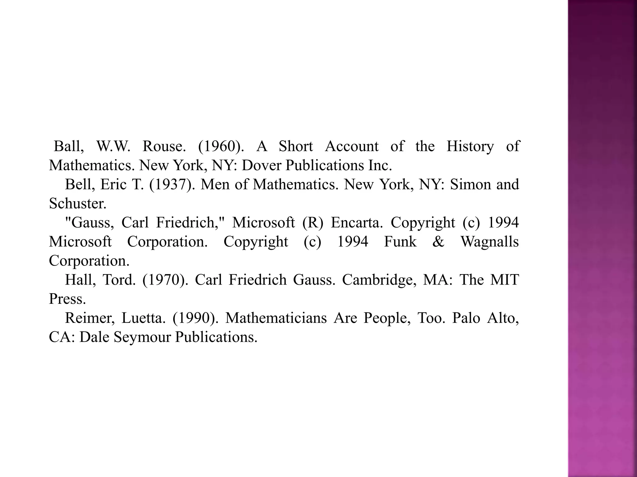 Ball, W.W. Rouse. (1960). A Short Account of the History of 
Mathematics. New York, NY: Dover Publications Inc. 
Bell, Eric T. (1937). Men of Mathematics. New York, NY: Simon and 
Schuster. 
"Gauss, Carl Friedrich," Microsoft (R) Encarta. Copyright (c) 1994 
Microsoft Corporation. Copyright (c) 1994 Funk & Wagnalls 
Corporation. 
Hall, Tord. (1970). Carl Friedrich Gauss. Cambridge, MA: The MIT 
Press. 
Reimer, Luetta. (1990). Mathematicians Are People, Too. Palo Alto, 
CA: Dale Seymour Publications. 
 