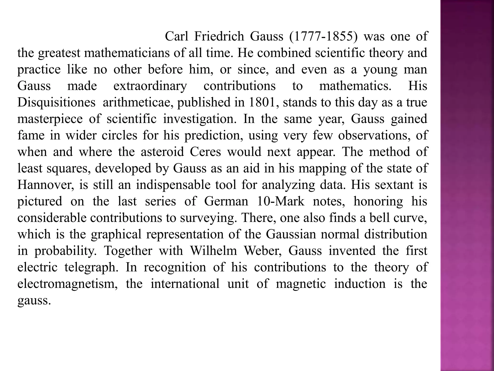 Carl Friedrich Gauss (1777-1855) was one of 
the greatest mathematicians of all time. He combined scientific theory and 
practice like no other before him, or since, and even as a young man 
Gauss made extraordinary contributions to mathematics. His 
Disquisitiones arithmeticae, published in 1801, stands to this day as a true 
masterpiece of scientific investigation. In the same year, Gauss gained 
fame in wider circles for his prediction, using very few observations, of 
when and where the asteroid Ceres would next appear. The method of 
least squares, developed by Gauss as an aid in his mapping of the state of 
Hannover, is still an indispensable tool for analyzing data. His sextant is 
pictured on the last series of German 10-Mark notes, honoring his 
considerable contributions to surveying. There, one also finds a bell curve, 
which is the graphical representation of the Gaussian normal distribution 
in probability. Together with Wilhelm Weber, Gauss invented the first 
electric telegraph. In recognition of his contributions to the theory of 
electromagnetism, the international unit of magnetic induction is the 
gauss. 
 