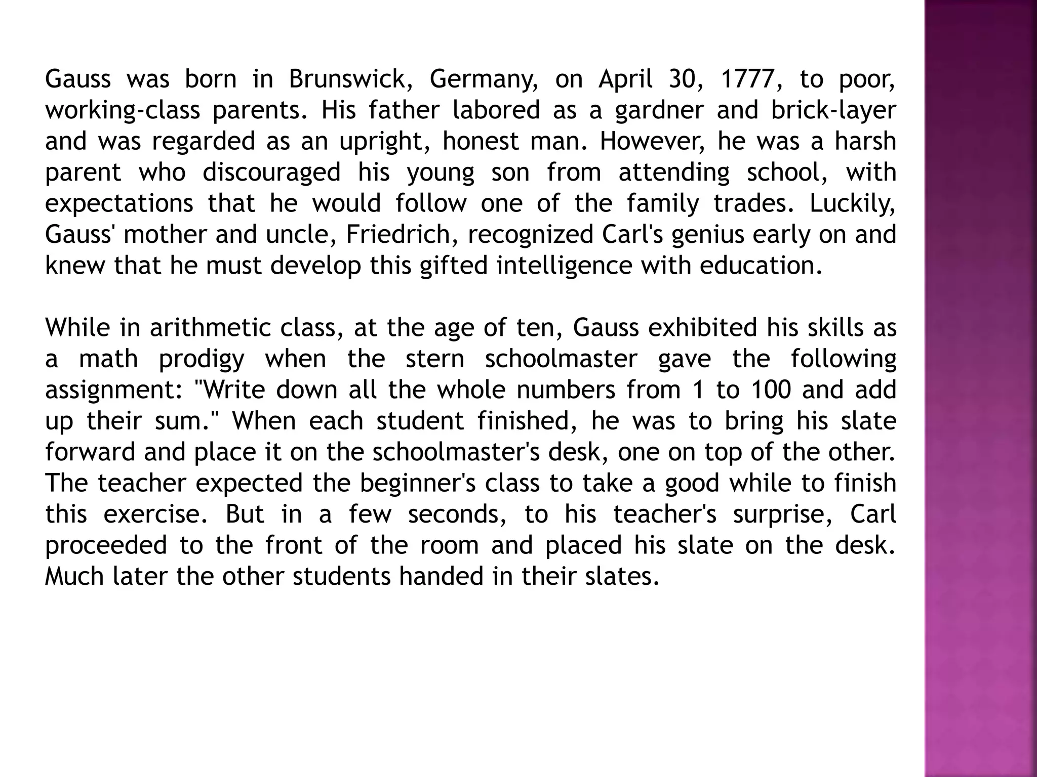 Gauss was born in Brunswick, Germany, on April 30, 1777, to poor, 
working-class parents. His father labored as a gardner and brick-layer 
and was regarded as an upright, honest man. However, he was a harsh 
parent who discouraged his young son from attending school, with 
expectations that he would follow one of the family trades. Luckily, 
Gauss' mother and uncle, Friedrich, recognized Carl's genius early on and 
knew that he must develop this gifted intelligence with education. 
While in arithmetic class, at the age of ten, Gauss exhibited his skills as 
a math prodigy when the stern schoolmaster gave the following 
assignment: "Write down all the whole numbers from 1 to 100 and add 
up their sum." When each student finished, he was to bring his slate 
forward and place it on the schoolmaster's desk, one on top of the other. 
The teacher expected the beginner's class to take a good while to finish 
this exercise. But in a few seconds, to his teacher's surprise, Carl 
proceeded to the front of the room and placed his slate on the desk. 
Much later the other students handed in their slates. 
 