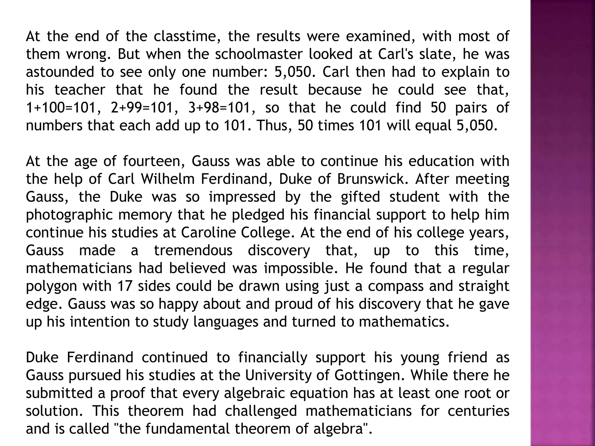 At the end of the classtime, the results were examined, with most of 
them wrong. But when the schoolmaster looked at Carl's slate, he was 
astounded to see only one number: 5,050. Carl then had to explain to 
his teacher that he found the result because he could see that, 
1+100=101, 2+99=101, 3+98=101, so that he could find 50 pairs of 
numbers that each add up to 101. Thus, 50 times 101 will equal 5,050. 
At the age of fourteen, Gauss was able to continue his education with 
the help of Carl Wilhelm Ferdinand, Duke of Brunswick. After meeting 
Gauss, the Duke was so impressed by the gifted student with the 
photographic memory that he pledged his financial support to help him 
continue his studies at Caroline College. At the end of his college years, 
Gauss made a tremendous discovery that, up to this time, 
mathematicians had believed was impossible. He found that a regular 
polygon with 17 sides could be drawn using just a compass and straight 
edge. Gauss was so happy about and proud of his discovery that he gave 
up his intention to study languages and turned to mathematics. 
Duke Ferdinand continued to financially support his young friend as 
Gauss pursued his studies at the University of Gottingen. While there he 
submitted a proof that every algebraic equation has at least one root or 
solution. This theorem had challenged mathematicians for centuries 
and is called "the fundamental theorem of algebra". 
 
