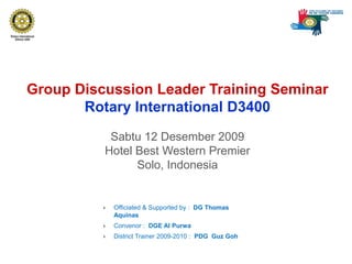 Group Discussion Leader Training SeminarRotary International D3400 Sabtu 12 Desember 2009Hotel Best Western PremierSolo, Indonesia Officiated & Supported by :  DG Thomas Aquinas Convenor :  DGE Al Purwa District Trainer 2009-2010 :  PDG  Guz Goh 