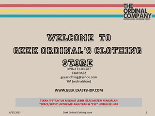 6/17/2013 Geek Ordinal Clothing Store 1
WELCOME TO
GEEK Ordinal’s CLOTHING
STORECONTACT
0896-171-00-287
23AFDA62
geekclothing@yahoo.com
YM (ordinalstore)
WWW.GEEK.EXASTSHOP.COM
TEKAN “F5” UNTUK MELIHAT LEBIH JELAS MATERI PENJUALAN
“SPACE/SPASI” UNTUK MELANJUTKAN & “ESC” UNTUK KELUAR
 