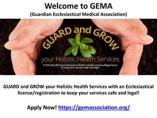 Welcome to GEMA
(Guardian Ecclesiastical Medical Association)
GUARD and GROW your Holistic Health Services with an Ecclesiastical
license/registration to keep your services safe and legal!
Apply Now! https://gemassociation.org/
 
