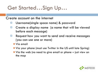 Get Started…Sign Up… Create account on the internet Username(single space name) & password Create a display name  (a name that will be viewed before each message) Request how you want to send and receive messages (you can use one or more) Via email  Via your phone (must use Twitter in the US until late Spring) Via the web (no need to give email or phone – just view on the map 