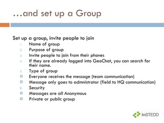 … and set up a Group Set up a group, invite people to join Name of group  Purpose of group Invite people to join from their phones If they are already logged into GeoChat, you can search for their name.  Type of group Everyone receives the message (team communication) Message only goes to admnistrator (field to HQ communication) Security Messages are all Anonymous Private or public group 