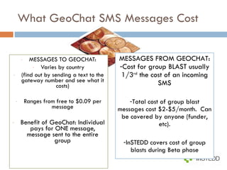 What GeoChat SMS Messages Cost MESSAGES TO GEOCHAT: Varies by country (find out by sending a text to the gateway number and see what it costs) Ranges from free to $0.09 per message Benefit of GeoChat: Individual pays for ONE message, message sent to the entire group MESSAGES FROM GEOCHAT: Cost for group BLAST usually 1/3 rd  the cost of an incoming SMS Total cost of group blast messages cost $2-$5/month.  Can be covered by anyone (funder, etc). InSTEDD covers cost of group blasts during Beta phase 
