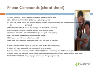 Phone Commands (cheat sheet) TEST OUT GATEWAY  #PING  message (to gateway number) – wait for reply JOIN  DISPLAY NAME*NAME OF GROUP (ex: Joe Smith*group123) SET YOUR LOCATION  at city, (ex: at Lagos, Nigeria)  GeoChat will display all towns that can be viewed on Google Maps. OR  LAT*LONG  CHANGE YOUR LOCATION  at new city, country (ex: at Phnom Penh, Cambodia) SEND A MESSAGE  Just write a message and send to the GeoChat number LOCATION & MESSAGE  LOCATION*MESSAGE  (ex: at Lagos*I need supplies.) Note:  Your location will be your last location until you update it. HELP #support  you will receive a list of commands) CHANGE OR SET YOUR NAME  #my name “name”  (ex:  #my name Dr. Joe Smith) HOW TO IDENTIFY WHICH GROUP IN GEOCHAT YOUR MOBILE MESSAGES GO TO… If you are only in one group, all of your messages will go to this group. If you are in more than one group, write the GROUP NAME before each message (ex:  TINT I have enough water.) If you are in more than one group, you can choose one group as your default and DO NOT need to write the group name. TO SET A DEFAULT GROUP  #my group “group name”  (ex: #my group group123) 