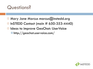 Questions? Mary Jane Marcus marcus@instedd.org InSTEDD Contact (main # 650-353-4440) Ideas to improve GeoChat: UserVoice http://geochat.uservoice.com/ 