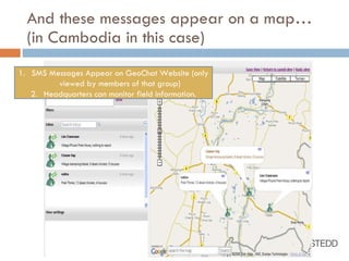 And these messages appear on a map…  (in Cambodia in this case) SMS Messages Appear on GeoChat Website (only viewed by members of that group) Headquarters can monitor field information. 