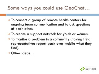 Some ways you could use GeoChat… To connect a group of remote health centers for ongoing team communication and to ask questions of each other. To create a support network for youth or women. To monitor a problem in a community (having field representatives report back over mobile what they find). Other ideas… 