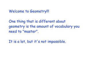 Welcome to Geometry!!!

One thing that is different about
geometry is the amount of vocabulary you
need to "master".

It is a lot, but it's not impossible.
 