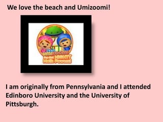 We love the beach and Umizoomi!




I am originally from Pennsylvania and I attended
Edinboro University and the University of
Pittsburgh.
 