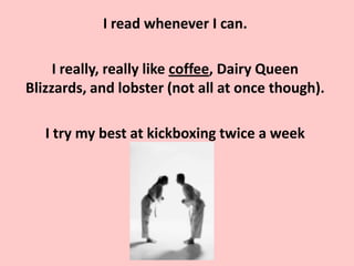 I read whenever I can.

     I really, really like coffee, Dairy Queen
Blizzards, and lobster (not all at once though).

   I try my best at kickboxing twice a week
 