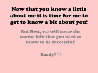 Now that you know a little
about me it is time for me to
get to know a bit about you!
   But first, we will cover the
   course info that you need to
     know to be successful!

            Ready? 
 