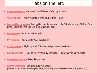 Tabs on the left:
 Announcements – You will read these daily right here.

 Your Teacher – All my contact info and Office Hours

 Course Documents – Pacing Guides, Downloadable Calculator and Online Calc
  Links, Login In Info for SAS and Gizmo’s, etc.

 Messages – Our Internal “email”

 My Grades – You got it! Your grades 

 Assignments – Right again! All your assignments are here!

 Blackboard IM – Link to our Instant Messenger – best way to get help!!!

 Geometry Helps – Extra Resources

 Communication – Links to Course Areas
  (Announcements, Messages, Grades, etc.) You are free to use if you like :)
 
