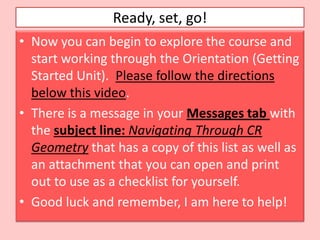 Ready, set, go!
• Now you can begin to explore the course and
  start working through the Orientation (Getting
  Started Unit). Please follow the directions
  below this video.
• There is a message in your Messages tab with
  the subject line: Navigating Through CR
  Geometry that has a copy of this list as well as
  an attachment that you can open and print
  out to use as a checklist for yourself.
• Good luck and remember, I am here to help!
 