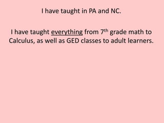 I have taught in PA and NC.

I have taught everything from 7th grade math to
Calculus, as well as GED classes to adult learners.
 