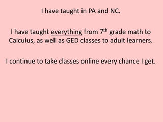 I have taught in PA and NC.

 I have taught everything from 7th grade math to
 Calculus, as well as GED classes to adult learners.

I continue to take classes online every chance I get.
 