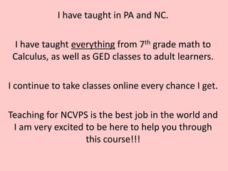 I have taught in PA and NC.

 I have taught everything from 7th grade math to
 Calculus, as well as GED classes to adult learners.

I continue to take classes online every chance I get.

Teaching for NCVPS is the best job in the world and
 I am very excited to be here to help you through
                   this course!!!
 