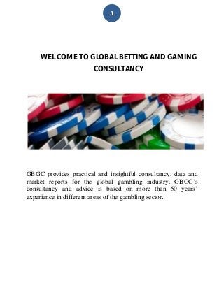 1
WEL COME TO GLOBAL BETTING AND GAMING
CONSULTANCY
GBGC provides practical and insightful consultancy, data and
market reports for the global gambling industry. GBGC’s
consultancy and advice is based on more than 50 years’
experience in different areas of the gambling sector.
 