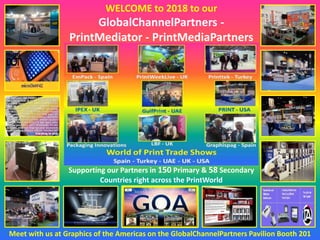 WELCOME to 2018 to our
GlobalChannelPartners -
PrintMediator - PrintMediaPartners
Meet with us at Graphics of the Americas on the GlobalChannelPartners Pavilion Booth 201
Supporting our Partners in 150 Primary & 58 Secondary
Countries right across the PrintWorld
 