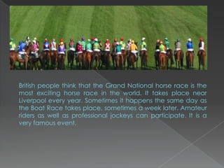 British people think that the Grand National horse race is the
most exciting horse race in the world. It takes place near
Liverpool every year. Sometimes it happens the same day as
the Boat Race takes place, sometimes a week later. Amateur
riders as well as professional jockeys can participate. It is a
very famous event.
 