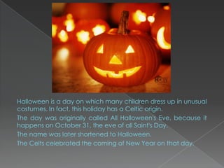 Halloween is a day on which many children dress up in unusual
costumes. In fact, this holiday has a Celtic origin.
The day was originally called All Halloween's Eve, because it
happens on October 31, the eve of all Saint's Day.
The name was later shortened to Halloween.
The Celts celebrated the coming of New Year on that day.
 