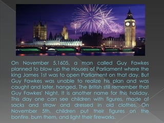 On November 5,1605, a man called Guy Fawkes
planned to blow up the Houses of Parliament where the
king James 1st was to open Parliament on that day. But
Guy Fawkes was unable to realize his plan and was
caught and later, hanged. The British still remember that
Guy Fawkes' Night. It is another name for this holiday.
This day one can see children with figures, made of
sacks and straw and dressed in old clothes. On
November 5th, children put their figures on the
bonfire, burn them, and light their fireworks.
 