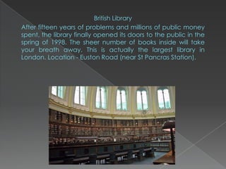 British Library
After fifteen years of problems and millions of public money
spent, the library finally opened its doors to the public in the
spring of 1998. The sheer number of books inside will take
your breath away. This is actually the largest library in
London. Location - Euston Road (near St Pancras Station).
 