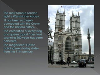 The most famous London
sight is Westminster Abbey.
 It has been so closely
connected with the Crown
and the nations history.
The coronation of every king
and queen (apart from two)
spanning 900 years has been
held here.
The magnificent Gothic
building seen today dates
from the 11th century.
 