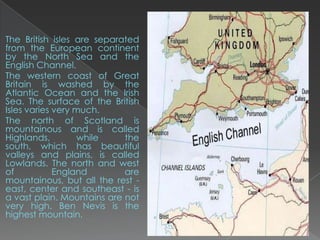 The British isles are separated
from the European continent
by the North Sea and the
English Channel.
The western coast of Great
Britain is washed by the
Atlantic Ocean and the Irish
Sea. The surface of the British
Isles varies very much.
The north of Scotland is
mountainous and is called
Highlands,         while    the
south, which has beautiful
valleys and plains, is called
Lowlands. The north and west
of           England        are
mountainous, but all the rest -
east, center and southeast - is
a vast plain. Mountains are not
very high. Ben Nevis is the
highest mountain.
 