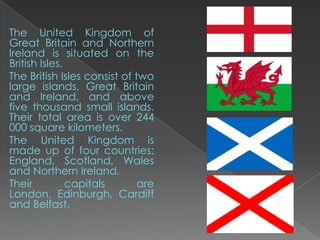 The United Kingdom of
Great Britain and Northern
Ireland is situated on the
British Isles.
The British Isles consist of two
large islands, Great Britain
and Ireland, and above
five thousand small islands.
Their total area is over 244
000 square kilometers.
The United Kingdom is
made up of four countries:
England, Scotland, Wales
and Northern Ireland.
Their          capitals       are
London, Edinburgh, Cardiff
and Belfast.
 