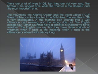 There are a lot of rivers in GB, but they are not very long. The
Severn is the longest river, while the Thames is the deepest and
the most important one.

The mountains, the Atlantic Ocean and the warm waters if Gulf
Stream influence the climate of the British Isles. The weather in GB
is very changeable. A fine morning can change into a wet
afternoon and evening and the wrong side out. The English
people say: "Other countries have a climate; in England we have
weather." The English also say that they have three variants of
weather: when it rains in the morning, when it rains in the
afternoon or when it rains all day long.
 
