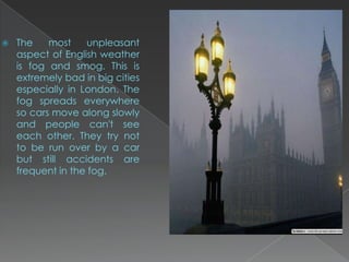    The    most    unpleasant
    aspect of English weather
    is fog and smog. This is
    extremely bad in big cities
    especially in London. The
    fog spreads everywhere
    so cars move along slowly
    and people can't see
    each other. They try not
    to be run over by a car
    but still accidents are
    frequent in the fog.
 