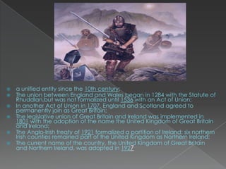    a unified entity since the 10th century;
   The union between England and Wales began in 1284 with the Statute of
    Rhuddlan,but was not formalized until 1536 with an Act of Union;
   In another Act of Union in 1707, England and Scotland agreed to
    permanently join as Great Britain;
   The legislative union of Great Britain and Ireland was implemented in
    1801 with the adoption of the name the United Kingdom of Great Britain
    and Ireland;
   The Anglo-Irish treaty of 1921 formalized a partition of Ireland; six northern
    Irish counties remained part of the United Kingdom as Northern Ireland;
   The current name of the country, the United Kingdom of Great Britain
    and Northern Ireland, was adopted in 1927
 